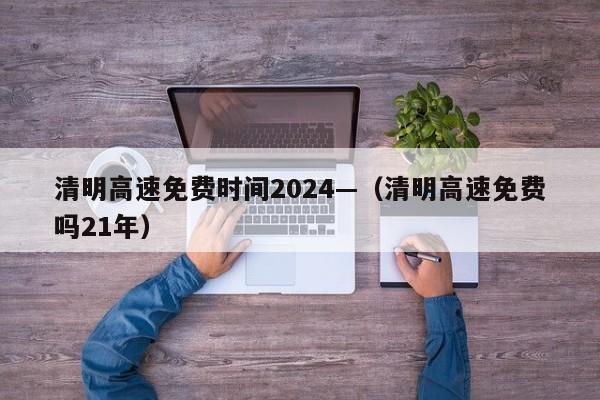 清明高速免费时间2024—(清明高速免费吗21年)