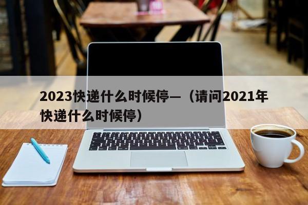 2023快递什么时候停—(请问2021年快递什么时候停)