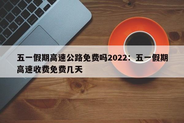五一假期高速公路免费吗2022：五一假期高速收费免费几天